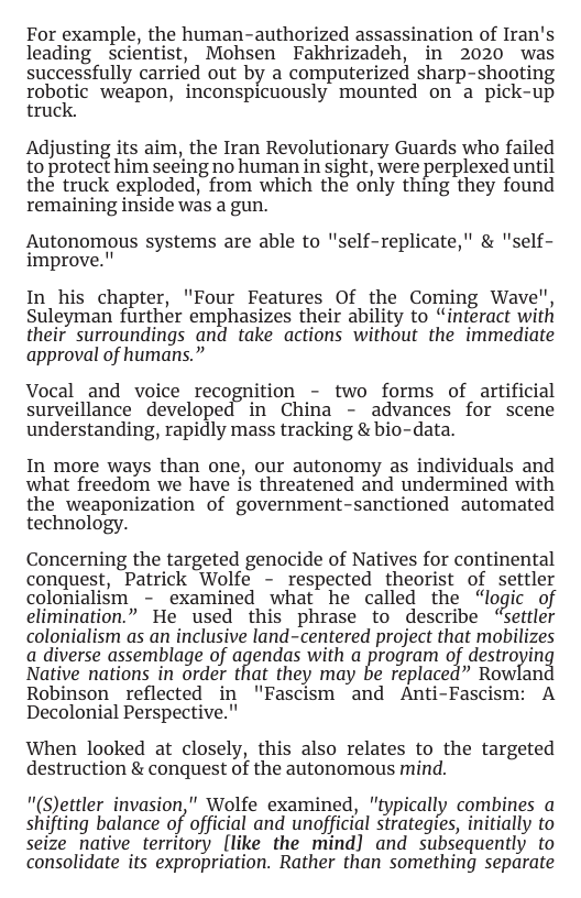 For example, the human-authorized assassination of Iran’s leading _ scientist, Mohsen Fakhrizadeh, in 2020 was successfully carried out by a computerized sharp-shooting roboric’ weapon, inconspicuously. mounted on-a pick-up truck.  Adjusting its aim, the Iran Revolutionary Guards who failed to protect him seeing no human in sight, were perplexed until the truck exploded, from which the only thing they found remaining inside was a gun.  Autonomous systems are able to "self-replicate," & "self- improve."  In his chapter, "Four Features Of the Coming Wave", Suleyman further emphasizes their ability to “interact with their surroundings and take actions without the immediate approval of humans.”  Vocal _and voice recognition - two forms of artificial surveillance developed in China - advances for scene understanding, rapidly mass tracking & bio-data.  In more ways than one, our autonomy as individuals and what freedom we have is threatened and undermined with the weaponization of government-sanctioned automated technology.  Concerning the targeted genocide of Natives for continental conquest, Patrick Wolfe - respected theorist of settler colonialism - examined what he called the “logic of elimination.” He used this phrase to describe “settler colgniaism as an inclusive land-centered project that mobilizes g diverse assemblage of agendas with a prograi of destroi Native nations in order that they may be replaced” Rowlai Robinson reflected in  "Fascism and  Anti-Fasciom: A Decolonial Perspective."  When looked at closely, this also relates to the targeted destruction & conquest of the autonomous mind.  "(S)ettler invasion," Wolfe examined, "typically combines a shifting balance of official and unofficial strategies, initially to seize native_territory [like the mind] and subsequently to consolidate its expropriation. Rather than something separate 